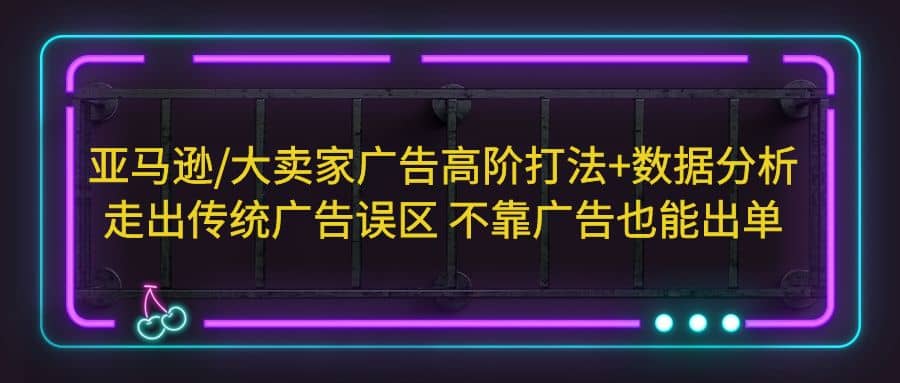 亚马逊/大卖家广告高阶打法+数据分析，走出传统广告误区 不靠广告也能出单四海领钱-网创-知识付费-网创项目资源站-副业项目-创业项目-搞钱项目四海领钱
