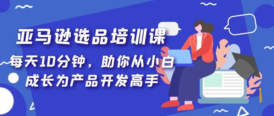 亚马逊选品培训课，每天10分钟，助你从小白成长为产品开发高手四海领钱-网创-知识付费-网创项目资源站-副业项目-创业项目-搞钱项目四海领钱