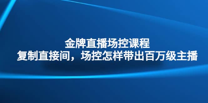 金牌直播场控课程：复制直接间，场控如何带出百万级主播四海领钱-网创-知识付费-网创项目资源站-副业项目-创业项目-搞钱项目四海领钱
