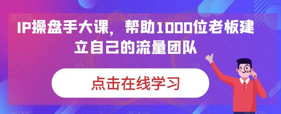 IP-操盘手大课，帮助1000位老板建立自己的流量团队（13节课）四海领钱-网创-知识付费-网创项目资源站-副业项目-创业项目-搞钱项目四海领钱