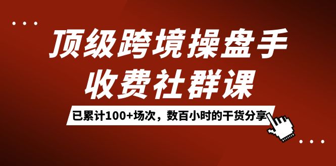 顶级跨境操盘手收费社群课：已累计100+场次，数百小时的干货分享！四海领钱-网创-知识付费-网创项目资源站-副业项目-创业项目-搞钱项目四海领钱
