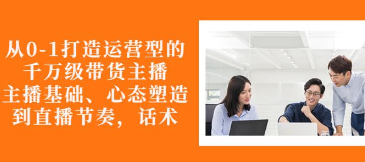 从0-1打造运营型的带货主播：主播基础、心态塑造，能力培养到直播节奏，话术进行全面讲解四海领钱-网创-知识付费-网创项目资源站-副业项目-创业项目-搞钱项目四海领钱