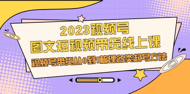 2023视频号-图文短视频带货线上课，视频号带货从0到1梳理各类起号方法四海领钱-网创-知识付费-网创项目资源站-副业项目-创业项目-搞钱项目四海领钱