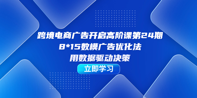 跨境电商-广告开启高阶课第24期，8*15数模广告优化法，用数据驱动决策四海领钱-网创-知识付费-网创项目资源站-副业项目-创业项目-搞钱项目四海领钱