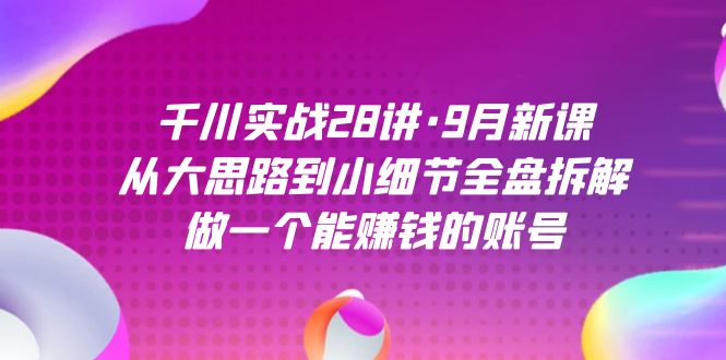 千川实战28讲·9月新课：从大思路到小细节全盘拆解，做一个能赚钱的账号四海领钱-网创-知识付费-网创项目资源站-副业项目-创业项目-搞钱项目四海领钱
