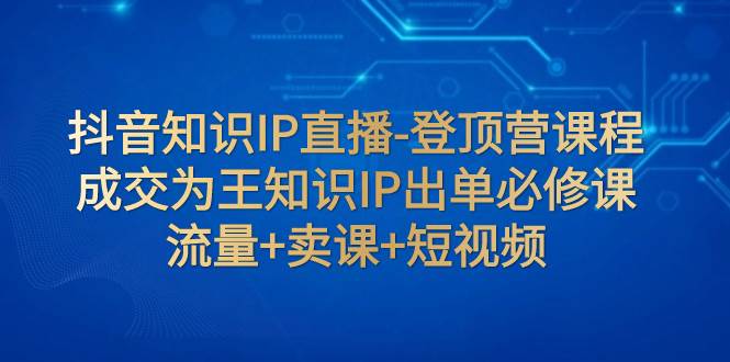抖音知识IP直播-登顶营课程：成交为王知识IP出单必修课  流量+卖课+短视频四海领钱-网创-知识付费-网创项目资源站-副业项目-创业项目-搞钱项目四海领钱