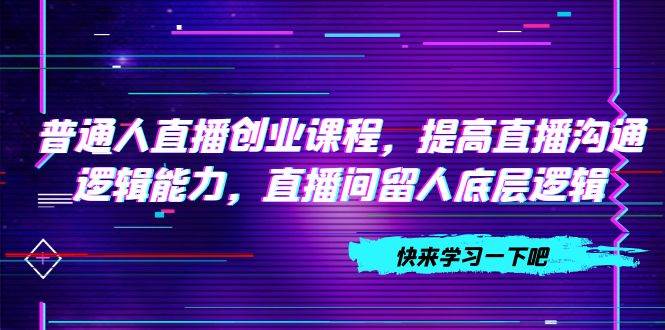 普通人直播创业课程，提高直播沟通逻辑能力，直播间留人底层逻辑（10节）四海领钱-网创-知识付费-网创项目资源站-副业项目-创业项目-搞钱项目四海领钱