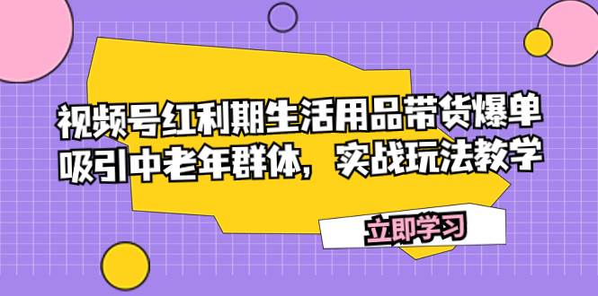 视频号红利期生活用品带货爆单，吸引中老年群体，实战玩法教学四海领钱-网创-知识付费-网创项目资源站-副业项目-创业项目-搞钱项目四海领钱