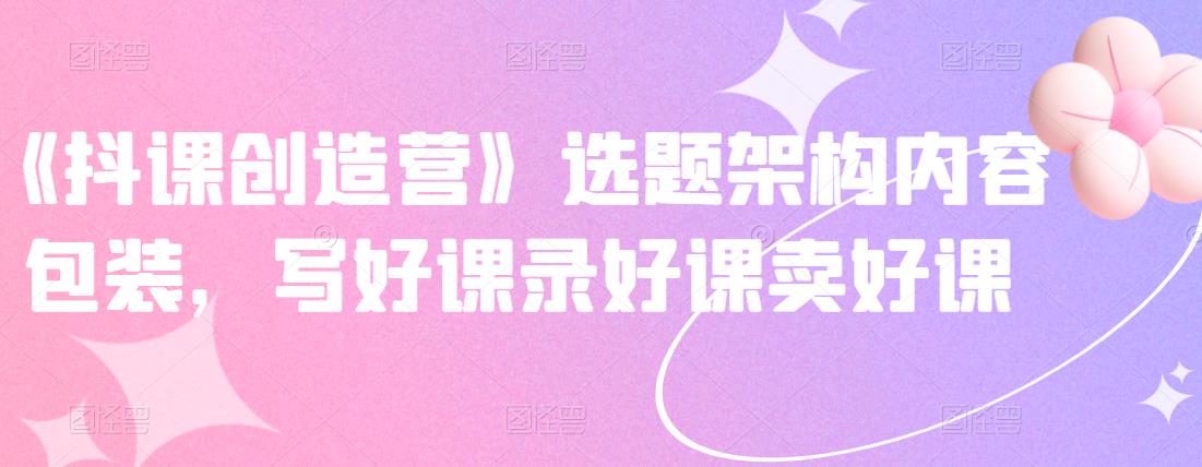 《抖课创造营》选题架构内容包装，写好课录好课卖好课四海领钱-网创-知识付费-网创项目资源站-副业项目-创业项目-搞钱项目四海领钱