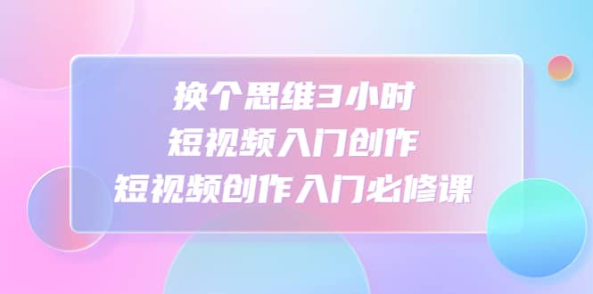换个思维3小时短视频入门创作，短视频创作入门必修课四海领钱-网创-知识付费-网创项目资源站-副业项目-创业项目-搞钱项目四海领钱