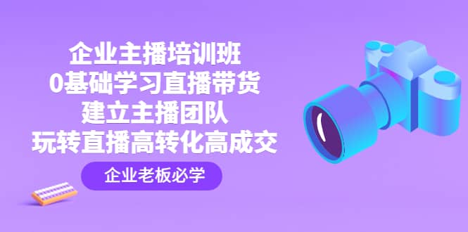 企业主播培训班：0基础学习直播带货，建立主播团队，玩转直播高转化高成交四海领钱-网创-知识付费-网创项目资源站-副业项目-创业项目-搞钱项目四海领钱