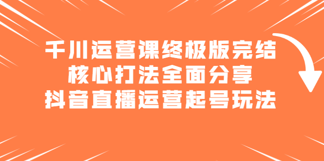 千川运营课终极版完结：核心打法全面分享，抖音直播运营起号玩法四海领钱-网创-知识付费-网创项目资源站-副业项目-创业项目-搞钱项目四海领钱