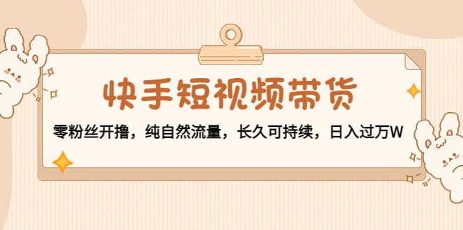 快手短视频带货：零粉丝开撸，纯自然流量，长久可持续四海领钱-网创-知识付费-网创项目资源站-副业项目-创业项目-搞钱项目四海领钱