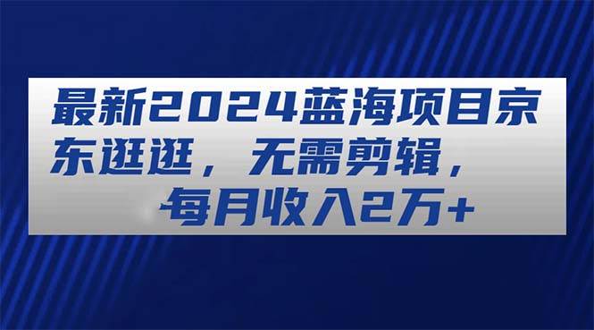 最新2024蓝海项目京东逛逛，无需剪辑，每月收入2万+四海领钱-网创-知识付费-网创项目资源站-副业项目-创业项目-搞钱项目四海领钱