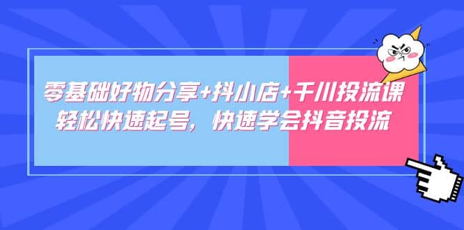 零基础好物分享+抖小店+千川投流课：轻松快速起号，快速学会抖音投流四海领钱-网创-知识付费-网创项目资源站-副业项目-创业项目-搞钱项目四海领钱