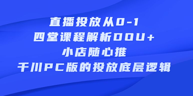 直播投放从0-1，四堂课程解析DOU+、小店随心推、千川PC版的投放底层逻辑四海领钱-网创-知识付费-网创项目资源站-副业项目-创业项目-搞钱项目四海领钱