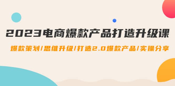 2023电商爆款产品打造升级课：爆款策划/思维升级/打造2.0爆款产品/【推荐】四海领钱-网创-知识付费-网创项目资源站-副业项目-创业项目-搞钱项目四海领钱