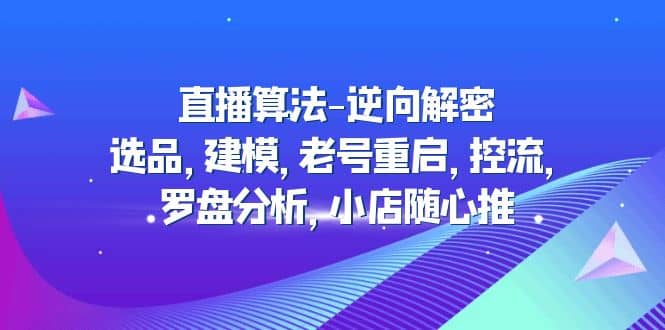 直播算法-逆向解密：选品，建模，老号重启，控流，罗盘分析，小店随心推四海领钱-网创-知识付费-网创项目资源站-副业项目-创业项目-搞钱项目四海领钱