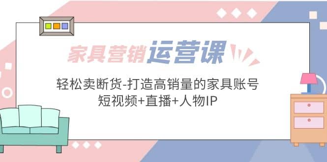 家具营销·运营实战 轻松卖断货-打造高销量的家具账号(短视频+直播+人物IP)四海领钱-网创-知识付费-网创项目资源站-副业项目-创业项目-搞钱项目四海领钱