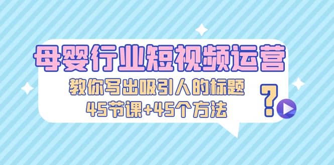 母婴行业短视频运营：教你写个吸引人的标题，45节课+45个方法四海领钱-网创-知识付费-网创项目资源站-副业项目-创业项目-搞钱项目四海领钱