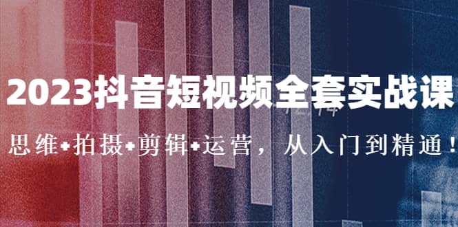 2023抖音短视频全套实战课：思维+拍摄+剪辑+运营，从入门到精通四海领钱-网创-知识付费-网创项目资源站-副业项目-创业项目-搞钱项目四海领钱