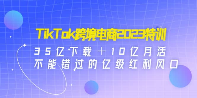 TikTok跨境电商2023特训：35亿下载＋10亿月活，不能错过的亿级红利风口四海领钱-网创-知识付费-网创项目资源站-副业项目-创业项目-搞钱项目四海领钱