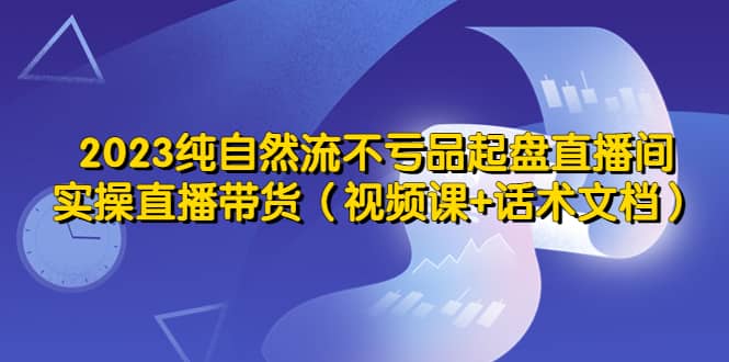 2023纯自然流不亏品起盘直播间，实操直播带货（视频课+话术文档）四海领钱-网创-知识付费-网创项目资源站-副业项目-创业项目-搞钱项目四海领钱