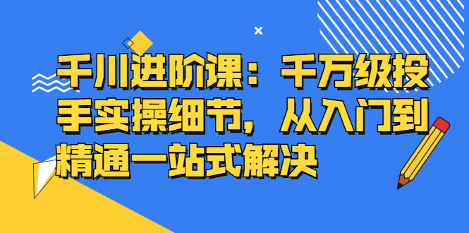 千川进阶课：千川投放细节实操，从入门到精通一站式解决四海领钱-网创-知识付费-网创项目资源站-副业项目-创业项目-搞钱项目四海领钱