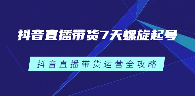 抖音直播带货7天螺旋起号，抖音直播带货运营全攻略四海领钱-网创-知识付费-网创项目资源站-副业项目-创业项目-搞钱项目四海领钱