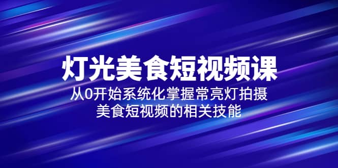 2023灯光-美食短视频课，从0开始系统化掌握常亮灯拍摄美食短视频的相关技能四海领钱-网创-知识付费-网创项目资源站-副业项目-创业项目-搞钱项目四海领钱