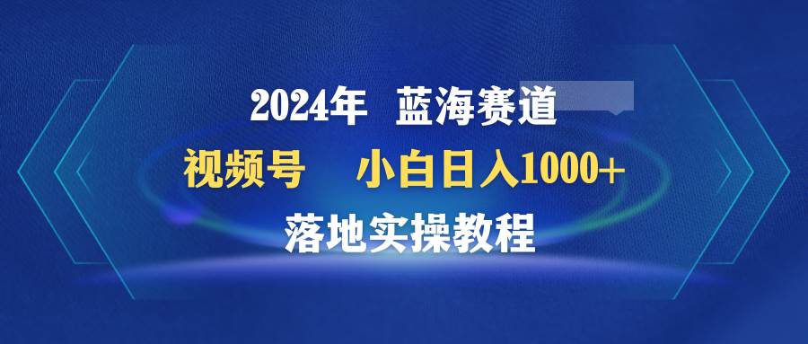 2024年蓝海赛道 视频号  小白日入1000+ 落地实操教程四海领钱-网创-知识付费-网创项目资源站-副业项目-创业项目-搞钱项目四海领钱