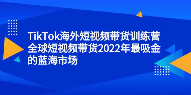 TikTok海外短视频带货训练营，全球短视频带货2022年最吸金的蓝海市场四海领钱-网创-知识付费-网创项目资源站-副业项目-创业项目-搞钱项目四海领钱