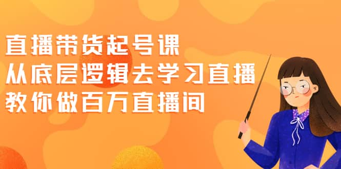 直播带货起号课，从底层逻辑去学习直播 教你做百万直播间四海领钱-网创-知识付费-网创项目资源站-副业项目-创业项目-搞钱项目四海领钱