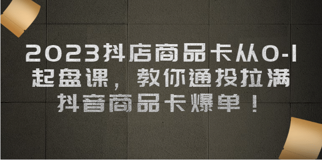 2023抖店商品卡从0-1 起盘课，教你通投拉满，抖音商品卡爆单四海领钱-网创-知识付费-网创项目资源站-副业项目-创业项目-搞钱项目四海领钱