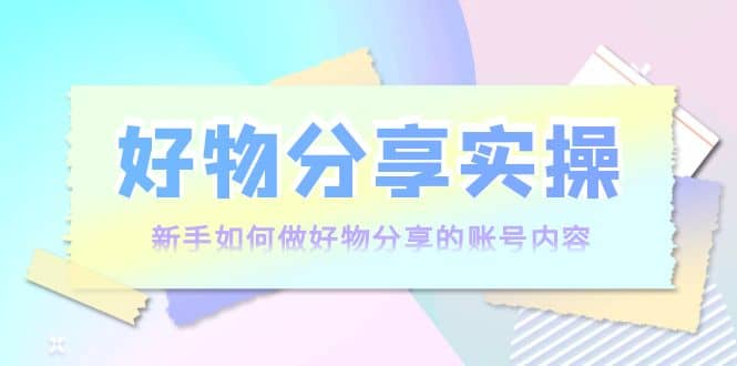 好物分享实操：新手如何做好物分享的账号内容，实操教学四海领钱-网创-知识付费-网创项目资源站-副业项目-创业项目-搞钱项目四海领钱