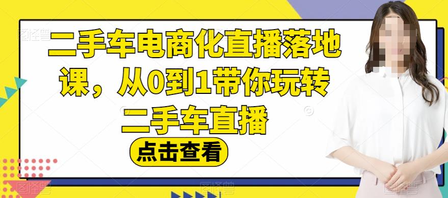 二手车电商化直播落地课，从0到1带你玩转二手车直播四海领钱-网创-知识付费-网创项目资源站-副业项目-创业项目-搞钱项目四海领钱