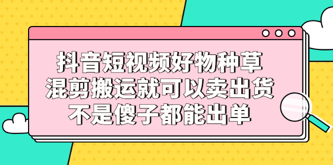 抖音短视频好物种草，混剪搬运就可以卖出货，不是傻子都能出单四海领钱-网创-知识付费-网创项目资源站-副业项目-创业项目-搞钱项目四海领钱