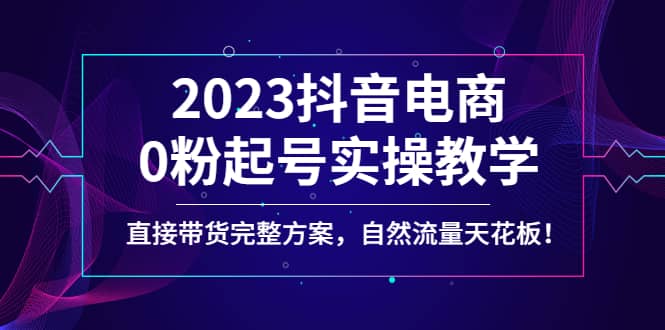 2023抖音电商0粉起号实操教学，直接带货完整方案，自然流量天花板四海领钱-网创-知识付费-网创项目资源站-副业项目-创业项目-搞钱项目四海领钱
