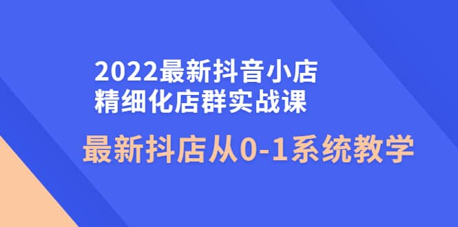 2022最新抖音小店精细化店群实战课，最新抖店从0-1系统教学四海领钱-网创-知识付费-网创项目资源站-副业项目-创业项目-搞钱项目四海领钱