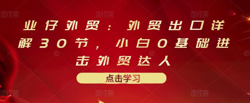 业仔外贸：外贸出口详解30节，小白0基础进击外贸达人 价值666元四海领钱-网创-知识付费-网创项目资源站-副业项目-创业项目-搞钱项目四海领钱