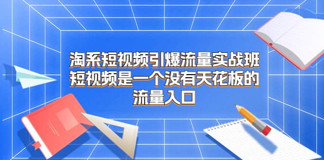 淘系短视频引爆流量实战班，短视频是一个没有天花板的流量入口四海领钱-网创-知识付费-网创项目资源站-副业项目-创业项目-搞钱项目四海领钱