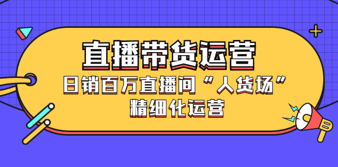 直播带货运营，销百万直播间“人货场”精细化运营四海领钱-网创-知识付费-网创项目资源站-副业项目-创业项目-搞钱项目四海领钱