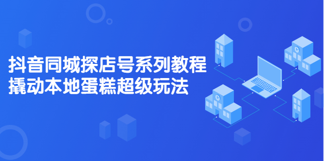 抖音同城探店号系列教程，撬动本地蛋糕超级玩法【视频课程】四海领钱-网创-知识付费-网创项目资源站-副业项目-创业项目-搞钱项目四海领钱