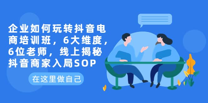 企业如何玩转抖音电商培训班，6大维度，6位老师，线上揭秘抖音商家入局SOP四海领钱-网创-知识付费-网创项目资源站-副业项目-创业项目-搞钱项目四海领钱