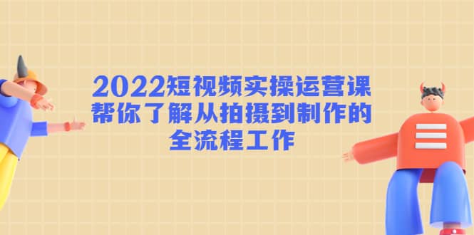 2022短视频实操运营课：帮你了解从拍摄到制作的全流程工作四海领钱-网创-知识付费-网创项目资源站-副业项目-创业项目-搞钱项目四海领钱