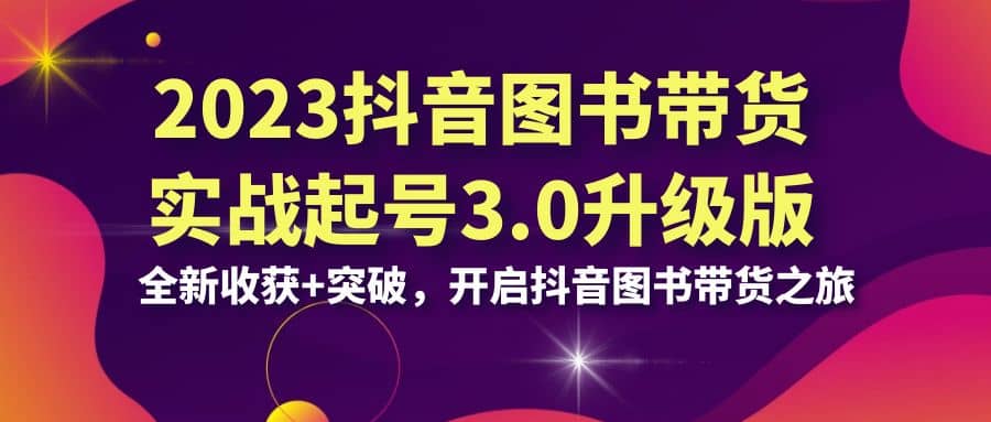 2023抖音 图书带货实战起号3.0升级版：全新收获+突破，开启抖音图书带货之旅四海领钱-网创-知识付费-网创项目资源站-副业项目-创业项目-搞钱项目四海领钱