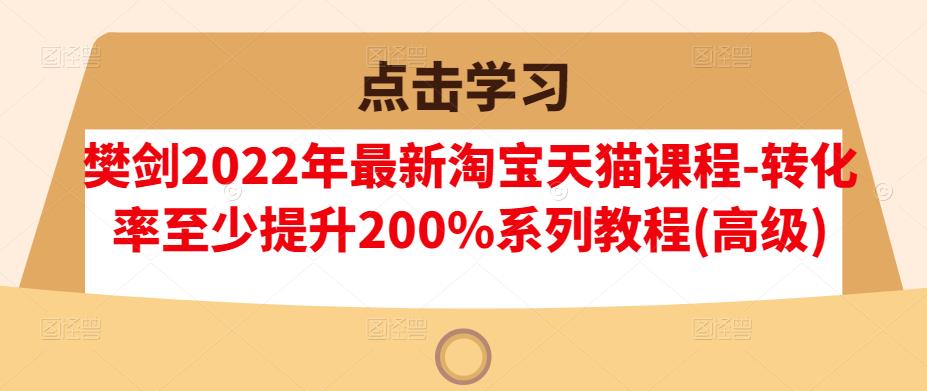 樊剑2022年最新淘宝天猫课程-转化率至少提升200%系列教程(高级)四海领钱-网创-知识付费-网创项目资源站-副业项目-创业项目-搞钱项目四海领钱