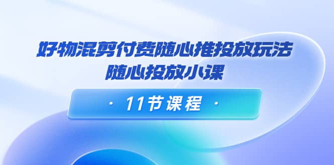 好物混剪付费随心推投放玩法，随心投放小课（11节课程）四海领钱-网创-知识付费-网创项目资源站-副业项目-创业项目-搞钱项目四海领钱