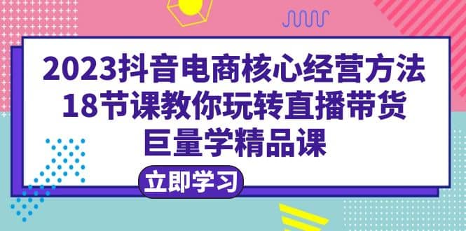 2023抖音电商核心经营方法：18节课教你玩转直播带货，巨量学精品课四海领钱-网创-知识付费-网创项目资源站-副业项目-创业项目-搞钱项目四海领钱