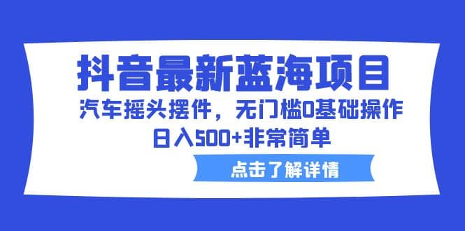 抖音最新蓝海项目，汽车摇头摆件，无门槛0基础操作，日入500+非常简单四海领钱-网创-知识付费-网创项目资源站-副业项目-创业项目-搞钱项目四海领钱